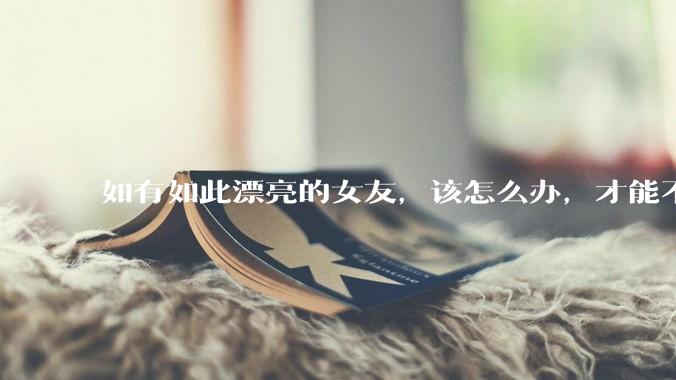 如有如此漂亮的女友，该怎么办，才能不弄丢？